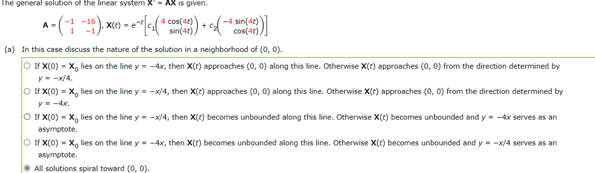 The general solution of the linear system X' = AX is given.
4 cos(4t)
-4 sin(4t)
cos(4t),
A =
X(t) = e
+
sin(4t)
(a) In this case discuss the nature of the solution in a neighborhood of (0, 0).
O If X(0) = X, lies on the line y = -4x, then X(t) approaches (0, 0) along this line. Otherwise X(t) approaches (0, 0) from the direction determined by
y = -x/4.
O If X(0) = X, lies on the line y = -x/4, then X(t) approaches (0, 0) along this line. Otherwise X(t) approaches (0, 0) from the direction determined by
y = -4x.
O If X(0) = X, lies on the line y = -x/4, then X(t) becomes unbounded along this line. Otherwise X(t) becomes unbounded and y = -4x serves as an
asymptote.
O If X(0) = X, lies on the line y = -4x, then X(t) becomes unbounded along this line. Otherwise X(t) becomes unbounded and y = -x/4 serves as an
asymptote.
All solutions spiral toward (o, 0).
