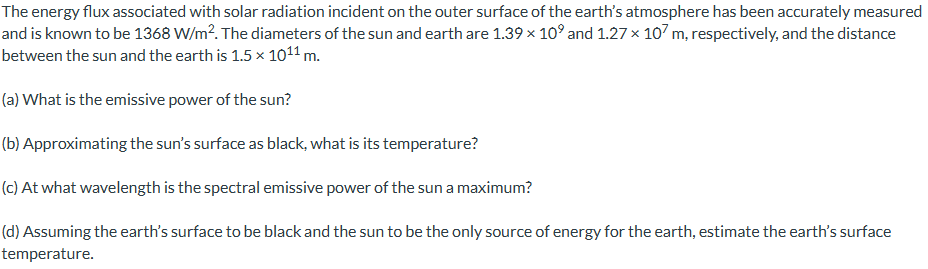 The energy flux associated with solar radiation incident on the outer surface of the earth's atmosphere has been accurately measured
and is known to be 1368 W/m². The diameters of the sun and earth are 1.39 × 10° and 1.27 × 107 m, respectively, and the distance
between the sun and the earth is 1.5 × 1011 m.
(a) What is the emissive power of the sun?
(b) Approximating the sun's surface as black, what is its temperature?
(c) At what wavelength is the spectral emissive power of the sun a maximum?
(d) Assuming the earth's surface to be black and the sun to be the only source of energy for the earth, estimate the earth's surface
temperature.