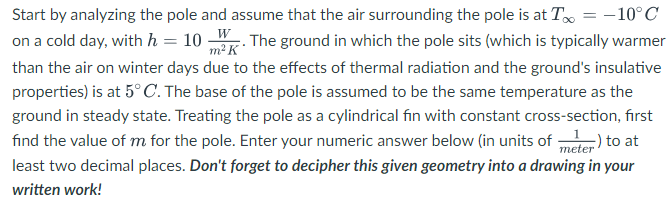 m² K
Start by analyzing the pole and assume that the air surrounding the pole is at T = -10°C
on a cold day, with h = 10 W. The ground in which the pole sits (which is typically warmer
than the air on winter days due to the effects of thermal radiation and the ground's insulative
properties) is at 5°C. The base of the pole is assumed to be the same temperature as the
ground in steady state. Treating the pole as a cylindrical fin with constant cross-section, first
find the value of m for the pole. Enter your numeric answer below (in units of 1) to at
least two decimal places. Don't forget to decipher this given geometry into a drawing in your
written work!
meter