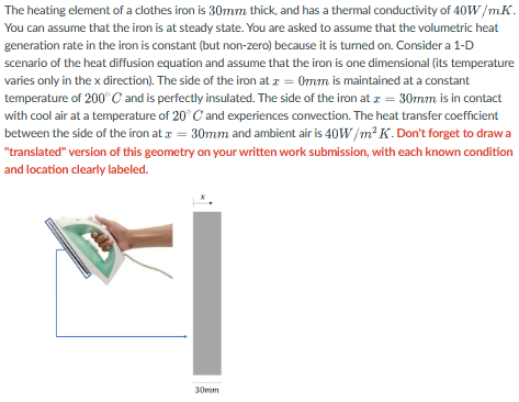 The heating element of a clothes iron is 30mm thick, and has a thermal conductivity of 40W/mK.
You can assume that the iron is at steady state. You are asked to assume that the volumetric heat
generation rate in the iron is constant (but non-zero) because it is tumed on. Consider a 1-D
scenario of the heat diffusion equation and assume that the iron is one dimensional (its temperature
varies only in the x direction). The side of the iron at x = 0mm is maintained at a constant
temperature of 200°C and is perfectly insulated. The side of the iron at x = 30mm is in contact
with cool air at a temperature of 20° C and experiences convection. The heat transfer coefficient
between the side of the iron at = 30mm and ambient air is 40W/m²K. Don't forget to draw a
"translated" version of this geometry on your written work submission, with each known condition
and location clearly labeled.
30mm