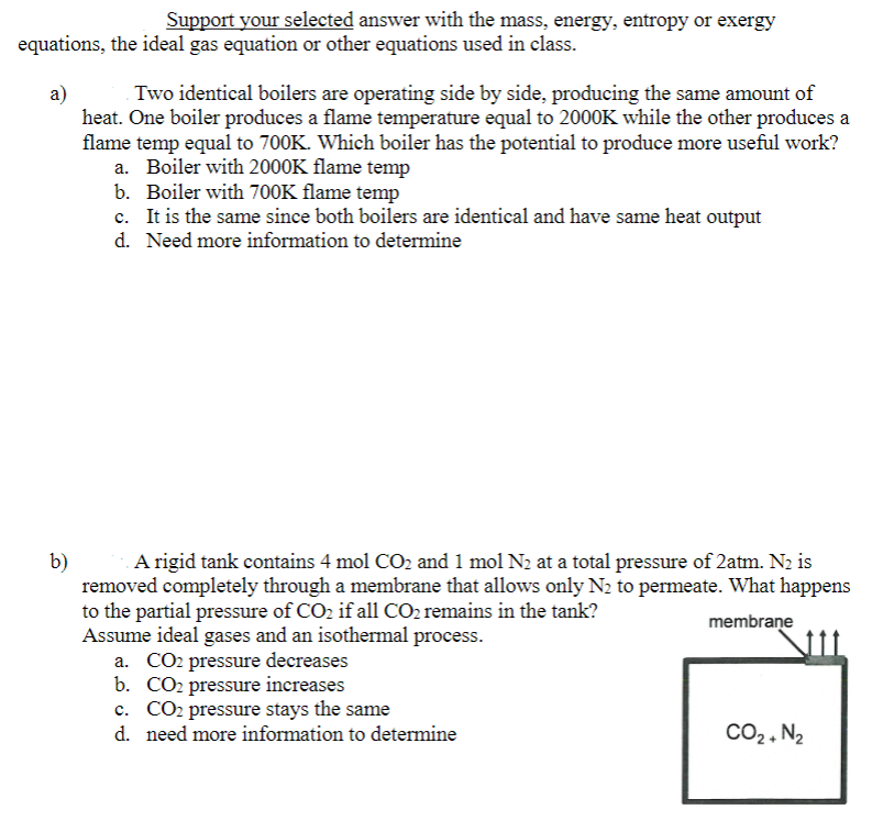 Support your selected answer with the mass, energy, entropy or exergy
equations, the ideal gas equation or other equations used in class.
a)
Two identical boilers are operating side by side, producing the same amount of
heat. One boiler produces a flame temperature equal to 2000K while the other produces a
flame temp equal to 700K. Which boiler has the potential to produce more useful work?
a. Boiler with 2000K flame temp
b.
Boiler with 700K flame temp
c. It is the same since both boilers are identical and have same heat output
d. Need more information to determine
b)
A rigid tank contains 4 mol CO₂ and 1 mol N₂ at a total pressure of 2atm. N₂ is
removed completely through a membrane that allows only N₂ to permeate. What happens
to the partial pressure of CO₂ if all CO₂ remains in the tank?
Assume ideal gases and an isothermal process.
membrane
a. CO2 pressure decreases
b. CO₂ pressure increases
c. CO₂ pressure stays the same
d. need more information to determine
CO₂ + N₂