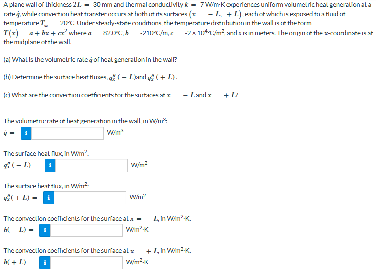 A plane wall of thickness 2L = 30 mm and thermal conductivity k = 7 W/m-K experiences uniform volumetric heat generation at a
rate q, while convection heat transfer occurs at both of its surfaces (x = − L, + L), each of which is exposed to a fluid of
temperature T = 20°C. Under steady-state conditions, the temperature distribution in the wall is of the form
T(x) = a + bx + cx² where a = 82.0°C, b = -210°C/m, c = -2x 10°C/m², and x is in meters. The origin of the x-coordinate is at
the midplane of the wall.
(a) What is the volumetric rate à of heat generation in the wall?
(b) Determine the surface heat fluxes, q" (L)and q ( + L).
(c) What are the convection coefficients for the surfaces at x = - Land x = + L?
The volumetric rate of heat generation in the wall, in W/m³:
q = i
W/m³
The surface heat flux, in W/m²:
qx ( - L) = i
The surface heat flux, in W/m²:
q (+ L) = i
W/m²
W/m²
The convection coefficients for the surface at x = - L, in W/m²-K:
h(- L) = i
W/m².K
The convection coefficients for the surface at x = + L, in W/m².K:
h(+ L) = i
W/m².K