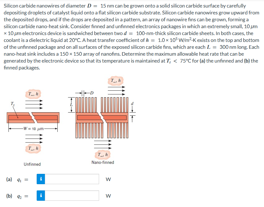 Silicon carbide nanowires of diameter D = 15 nm can be grown onto a solid silicon carbide surface by carefully
depositing droplets of catalyst liquid onto a flat silicon carbide substrate. Silicon carbide nanowires grow upward from
the deposited drops, and if the drops are deposited in a pattern, an array of nanowire fins can be grown, forming a
silicon carbide nano-heat sink. Consider finned and unfinned electronics packages in which an extremely small, 10 μm
x 10 μm electronics device is sandwiched between two d = 100-nm-thick silicon carbide sheets. In both cases, the
coolant is a dielectric liquid at 20°C. A heat transfer coefficient of h = 1.0 × 105 W/m²-K exists on the top and bottom
of the unfinned package and on all surfaces of the exposed silicon carbide fins, which are each L = 300 nm long. Each
nano-heat sink includes a 150 × 150 array of nanofins. Determine the maximum allowable heat rate that can be
generated by the electronic device so that its temperature is maintained at T, < 75°C for (a) the unfinned and (b) the
finned packages.
To, h
-W= 10 μm-
Th
Unfinned
(a) q₁ =
(b) 9₂ =
i
i
Th
Th
Nano-finned
W
W