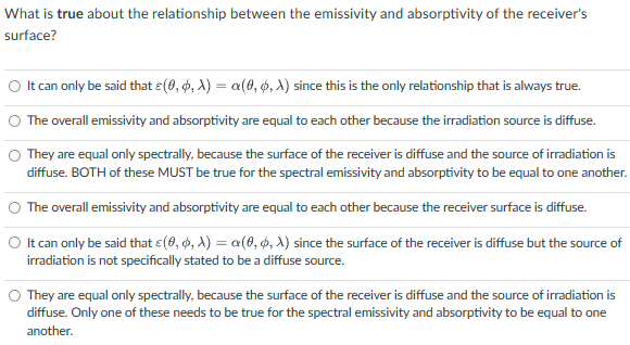 What is true about the relationship between the emissivity and absorptivity of the receiver's
surface?
○ It can only be said that e(0, 0, X) = a(0, 0, X) since this is the only relationship that is always true.
The overall emissivity and absorptivity are equal to each other because the irradiation source is diffuse.
They are equal only spectrally, because the surface of the receiver is diffuse and the source of irradiation is
diffuse. BOTH of these MUST be true for the spectral emissivity and absorptivity to be equal to one another.
The overall emissivity and absorptivity are equal to each other because the receiver surface is diffuse.
O It can only be said that c(0, 0, X) = a(0, 0, X) since the surface of the receiver is diffuse but the source of
irradiation is not specifically stated to be a diffuse source.
They are equal only spectrally, because the surface of the receiver is diffuse and the source of irradiation is
diffuse. Only one of these needs to be true for the spectral emissivity and absorptivity to be equal to one
another.