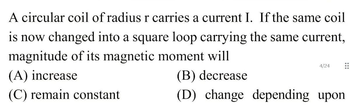 A circular coil of radius r carries a current I. If the same coil
is now changed into a square loop carrying the same current,
magnitude of its magnetic moment will
4/24
(A) increase
(B) decrease
(C) remain constant
(D) change depending upon
