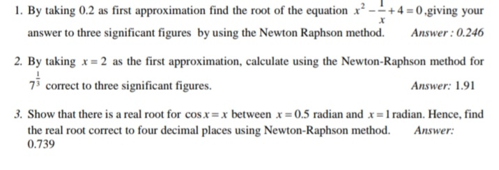1. By taking 0.2 as first approximation find the root of the equation x² -+4 = 0 ,giving your
answer to three significant figures by using the Newton Raphson method.
Answer : 0.246
2. By taking x = 2 as the first approximation, calculate using the Newton-Raphson method for
73 correct to three significant figures.
Answer: 1.91
3. Show that there is a real root for cos x=x between x = 0.5 radian and x =1 radian. Hence, find
the real root correct to four decimal places using Newton-Raphson method.
0.739
Answer:

