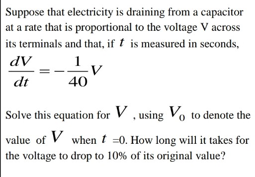 Suppose that electricity is draining from a capacitor
at a rate that is proportional to the voltage V across
its terminals and that, if t is measured in seconds,
dV
1
V
40
dt
Solve this equation for V , using Vo to denote the
value of V when t =0. How long will it takes for
the voltage to drop to 10% of its original value?
