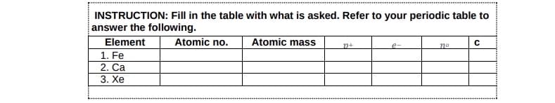 INSTRUCTION: Fill in the table with what is asked. Refer to your periodic table to
answer the following.
Element
1. Fe
2. Ca
3. Xe
Atomic no.
Atomic mass
D+
e-
no
с