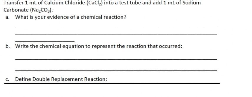 Transfer 1 mL of Calcium Chloride (CaCl₂) into a test tube and add 1 mL of Sodium
Carbonate (Na₂CO3).
a. What is your evidence of a chemical reaction?
b. Write the chemical equation to represent the reaction that occurred:
C. Define Double Replacement Reaction: