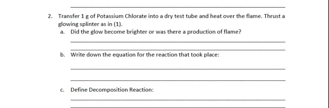 2. Transfer 1 g of Potassium Chlorate into a dry test tube and heat over the flame. Thrust a
glowing splinter as in (1).
a.
Did the glow become brighter or was there a production of flame?
b. Write down the equation for the reaction that took place:
C. Define Decomposition Reaction: