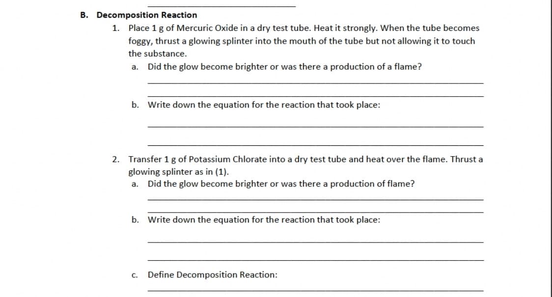 B. Decomposition Reaction
1. Place 1 g of Mercuric Oxide in a dry test tube. Heat it strongly. When the tube becomes
foggy, thrust a glowing splinter into the mouth of the tube but not allowing it to touch
the substance.
a. Did the glow become brighter or was there a production of a flame?
b. Write down the equation for the reaction that took place:
2. Transfer 1 g of Potassium Chlorate into a dry test tube and heat over the flame. Thrust a
glowing splinter as in (1).
a. Did the glow become brighter or was there a production of flame?
b. Write down the equation for the reaction that took place:
C. Define Decomposition Reaction: