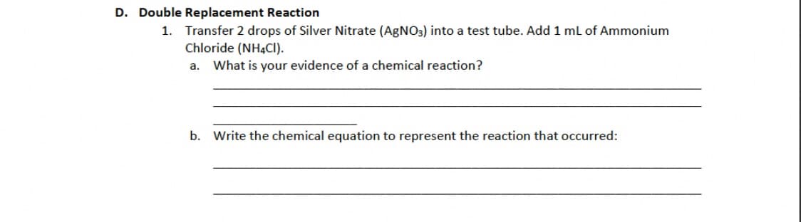 D. Double Replacement Reaction
1. Transfer 2 drops of Silver Nitrate (AgNO3) into a test tube. Add 1 mL of Ammonium
Chloride (NH4Cl).
a. What is your evidence of a chemical reaction?
b. Write the chemical equation to represent the reaction that occurred: