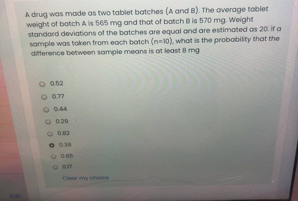 A drug was made as two tablet batches (A and B). The average tablet
weight of batch A is 565 mg and that of batch B is 570 mg. Weight
standard deviations of the batches are equal and are estimated as 20. If a
sample was taken from each batch (n=10), what is the probability that the
difference between sample means is at least 8 mg
O 0.52
0.77
O 0.44
0.29
0.82
O 0.38
2 0.65
O 0.17
Clear my choice
Edit
