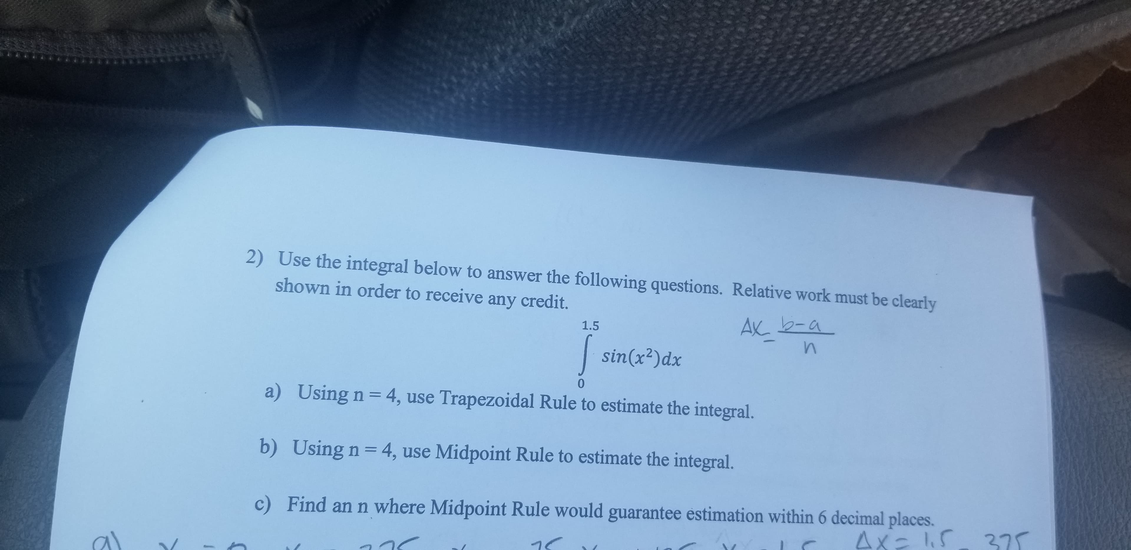 2) Use the integral below to answer the following questions. Relative work must be clearly
shown in order to receive any credit.
AX 2-a
1.5
sin(x2)dx
a)
Using n = 4, use Trapezoidal Rule to estimate the integral.
b) Using n 4, use Midpoint Rule to estimate the integral.
Find an n where Midpoint Rule would guarantee estimation within 6 decimal places.
c)
4x- 15 27
