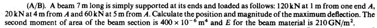 (A/B). A beam 7 m long is simply supported at its ends and loaded as follows: 120kN at 1 m from one end A,
20kN at 4 m from A and 60 kN at 5 m from A. Calculate the position and magnitude of the maximum deflection. The
second moment of area of the beam section is 400 x 10-m* and E for the beam material is 210GN/m?.
