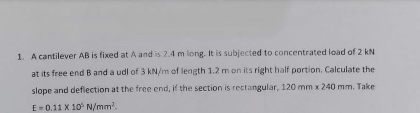 1. A cantilever AB is fixed at A and is 2.4 m long. It is subjected to concentrated load of 2 kN
at its free end B and a udl of 3 kN/m of length 1.2 m on its right half portion. Calculate the
slope and deflection at the free end, if the section is rectangular, 120 mm x 240 mm. Take
E = 0.11 X 105 N/mm2.
