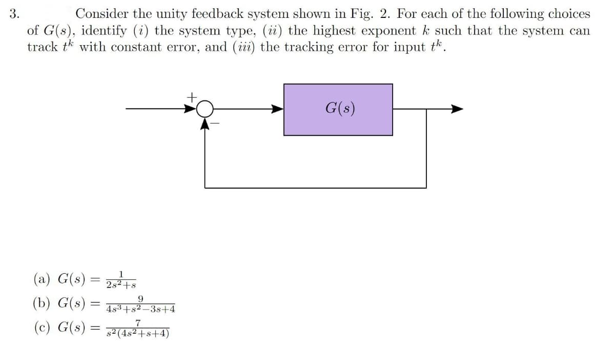 3.
Consider the unity feedback system shown in Fig. 2. For each of the following choices
of G(s), identify (i) the system type, (i) the highest exponent k such that the system can
track tk with constant error, and (ii) the tracking error for input th.
G(s)
(a) G(s) = 2,5
(b) G(s) = rtá
(c) G(s) = 7
2s2+s
9.
4s3+s2–3s+4
s² (4s²+s+4)
