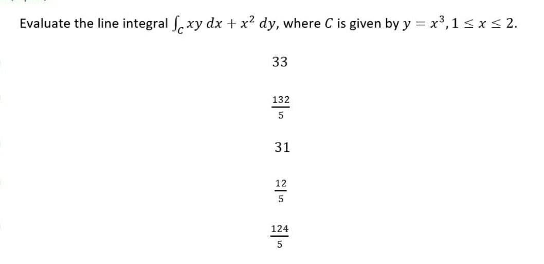 Evaluate the line integral , xy dx + x? dy, where C is given by y = x³,1 < x< 2.
33
132
31
12
5
124
