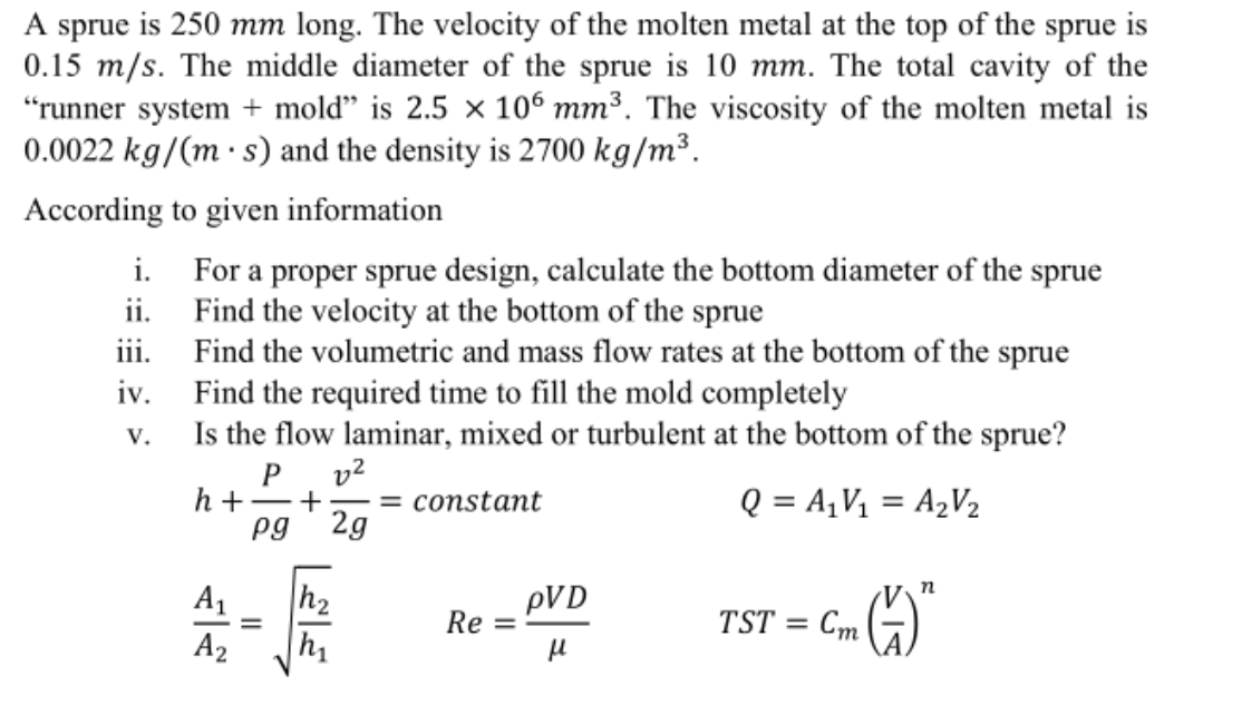 A sprue is 250 mm long. The velocity of the molten metal at the top of the sprue is
0.15 m/s. The middle diameter of the sprue is 10 mm. The total cavity of the
"runner system + mold" is 2.5 × 106 mm³. The viscosity of the molten metal is
0.0022 kg/(m · s) and the density is 2700 kg/m³.
According to given information
i. For a proper sprue design, calculate the bottom diameter of the sprue
ii. Find the velocity at the bottom of the sprue
iii. Find the volumetric and mass flow rates at the bottom of the sprue
iv. Find the required time to fill the mold completely
Is the flow laminar, mixed or turbulent at the bottom of the sprue?
P v?
h + -+
pg
V.
= constant
2g
Q = A¡V1 = A½V½
h2
h1
A1
pVD
Re
TST
Ст
A2
