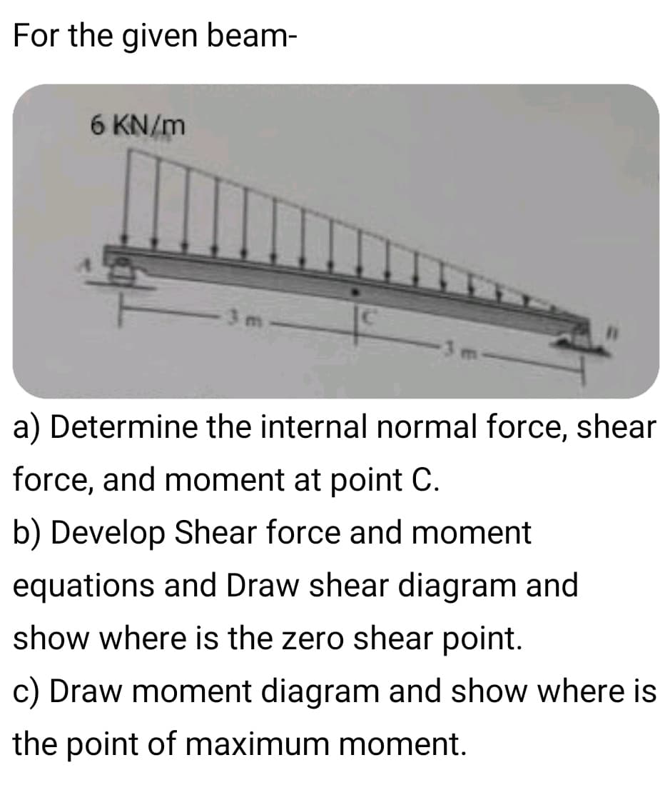 For the given beam-
6 KN/m
3 m
a) Determine the internal normal force, shear
force, and moment at point C.
b) Develop Shear force and moment
equations and Draw shear diagram and
show where is the zero shear point.
c) Draw moment diagram and show where is
the point of maximum moment.
