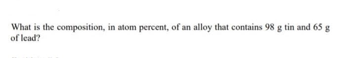 What is the composition, in atom percent, of an alloy that contains 98 g tin and 65 g
of lead?
