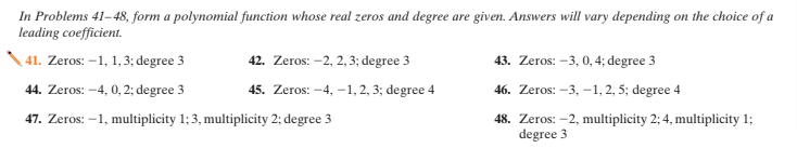 In Problems 41–48, form a polynomial function whose real zeros and degree are given. Answers will vary depending on the choice of a
leading coefficient.
\ 41. Zeros: –1, 1, 3; degree 3
42. Zeros: -2, 2, 3; degree 3
43. Zeros: –3, 0, 4; degree 3
44. Zeros: -4, 0, 2; degree 3
45. Zeros: -4, -1, 2, 3; degree 4
46. Zeros: -3, -1, 2, 5; degree 4
48. Zeros: -2, multiplicity 2; 4, multiplicity 1;
degree 3
47. Zeros: –1, multiplicity 1; 3, multiplicity 2; degree 3
