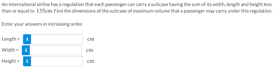 An international airline has a regulation that each passenger can carry a suitcase having the sum of its width, length and height less
than or equal to 135cm. Find the dimensions of the suitcase of maximum volume that a passenger may carry under this regulation.
Enter your answers in increasing order.
Length = i
cm
Width = i
cm
Height = i
cm
