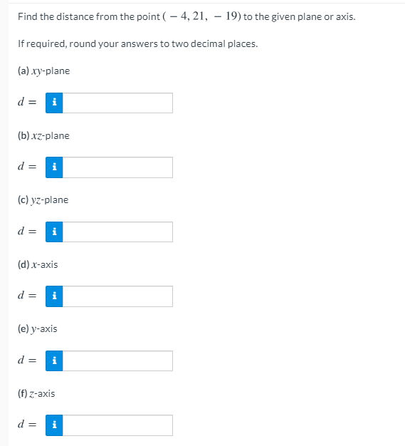 Find the distance from the point ( - 4, 21, – 19) to the given plane or axis.
If required, round your answers to two decimal places.
(a) xy-plane
d =
i
(b) xz-plane
d =
i
(c) yz-plane
d =
i
(d) x-axis
d =
i
(e) y-axis
d =
i
(f) z-axis
d =
