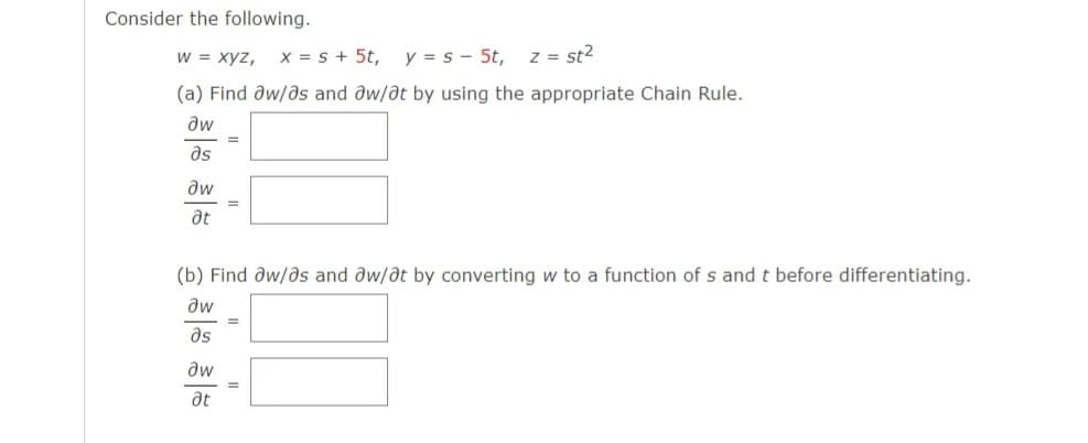 Consider the following.
W = xyz, x = s + 5t,
y = s - 5t,
z = st2
(a) Find aw/as and aw/at by using the appropriate Chain Rule.
aw
as
aw
at
(b) Find aw/as and aw/at by converting w to a function of s and t before differentiating.
aw
as
aw
at
