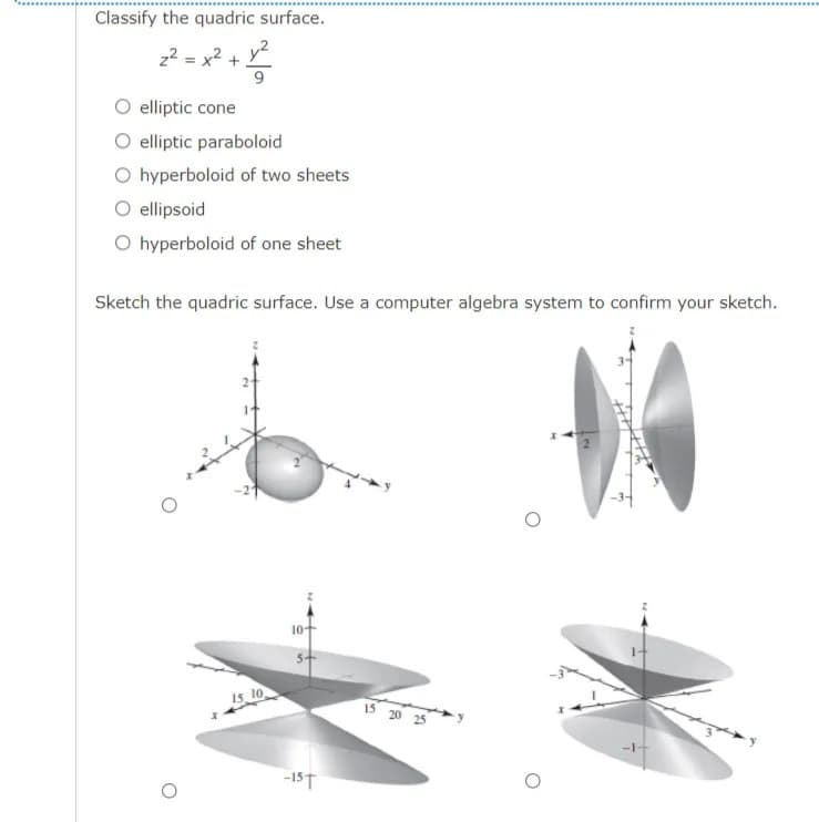 Classify the quadric surface.
z2 = x² + y²
9
O elliptic cone
O elliptic paraboloid
O hyperboloid of two sheets
ellipsoid
O hyperboloid of one sheet
Sketch the quadric surface. Use a computer algebra system to confirm your sketch.
10-
15, 10
15 20 25
-15T
