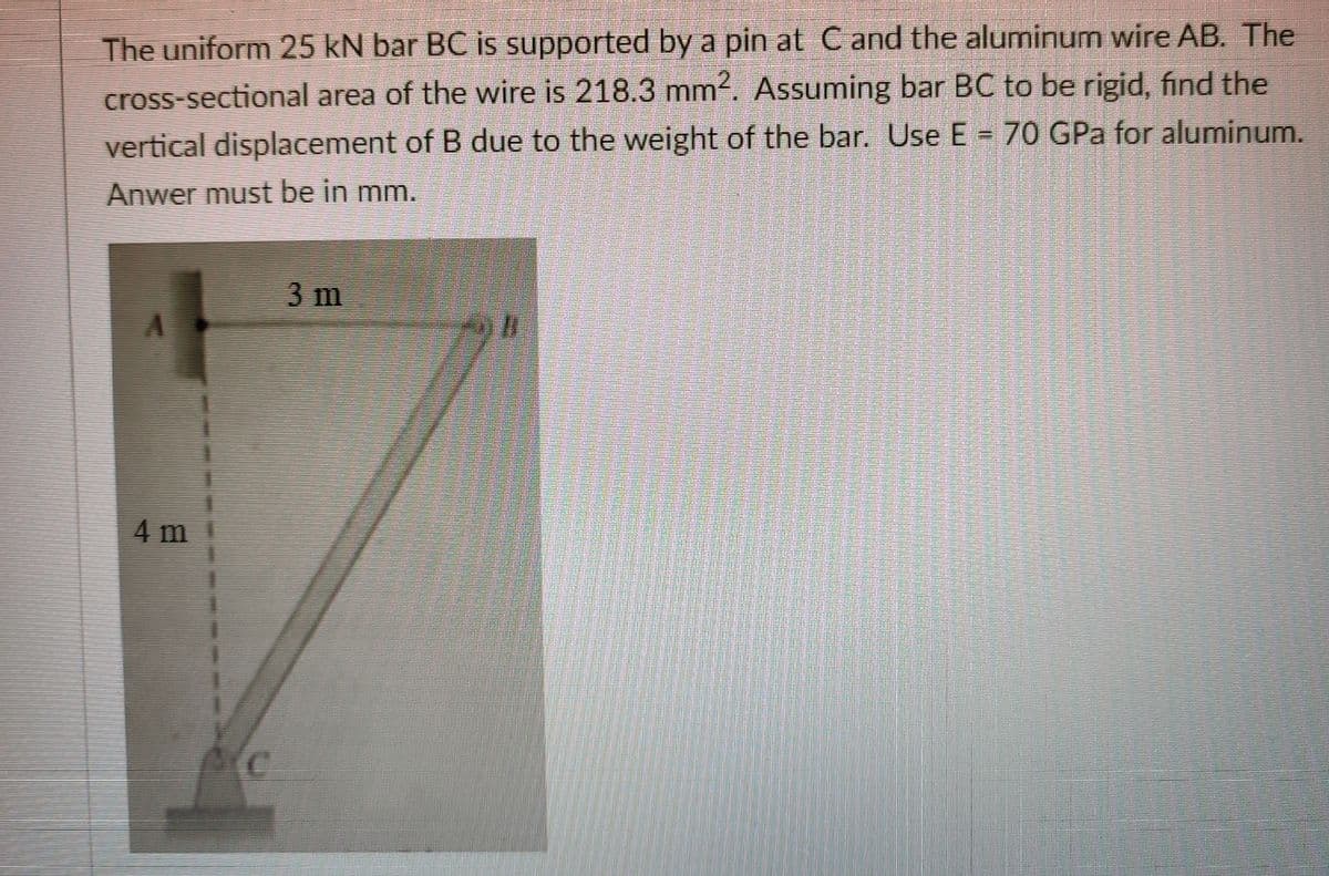 The uniform 25 kN bar BC is supported by a pin at C and the aluminum wire AB. The
cross-sectional area of the wire is 218.3 mm. Assuming bar BC to be rigid, find the
vertical displacement of B due to the weight of the bar. Use E = 70 GPa for aluminum.
Anwer must be in mm.
3 m
4 m
