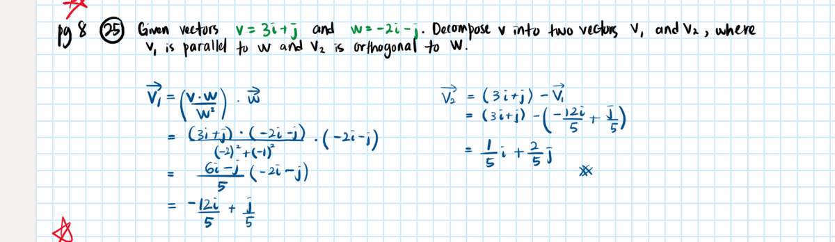 pg8 25 Gven veetors v= 30+j and w=-20-j. Decompose v into two vectors V, and Va,
where
v, is parallel to w and Vz is or thogonal to W.'
= (v.w
W²
V =(3itj) -V
- (siri) -(-+)
%3D
(3i1) · (-2, -) .(-2i-i)
%3D
6i-1 (-21-j)
%3D
12i + I
13
