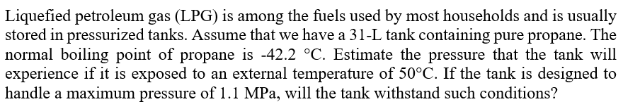 Liquefied petroleum gas (LPG) is among the fuels used by most households and is usually
stored in pressurized tanks. Assume that we have a 31-L tank containing pure propane. The
normal boiling point of propane is -42.2 °C. Estimate the pressure that the tank will
experience if it is exposed to an external temperature of 50°C. If the tank is designed to
handle a maximum pressure of 1.1 MPa, will the tank withstand such conditions?