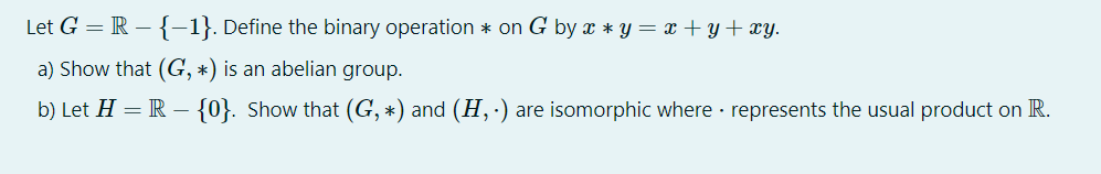 Let G = R – {-1}. Define the binary operation * on G by x * y = x +y+xy.
a) Show that (G, *) is an abelian group.
b) Let H = R – {0}. Show that (G, *) and (H, ·) are isomorphic where · represents the usual product on R.

