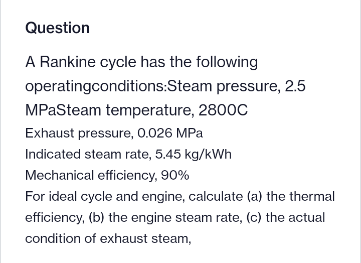 Question
A Rankine cycle has the following
operatingconditions:Steam pressure, 2.5
MPaSteam temperature, 2800C
Exhaust pressure, 0.026 MPa
Indicated steam rate, 5.45 kg/kWh
Mechanical efficiency, 90%
For ideal cycle and engine, calculate (a) the thermal
efficiency, (b) the engine steam rate, (c) the actual
condition of exhaust steam,
