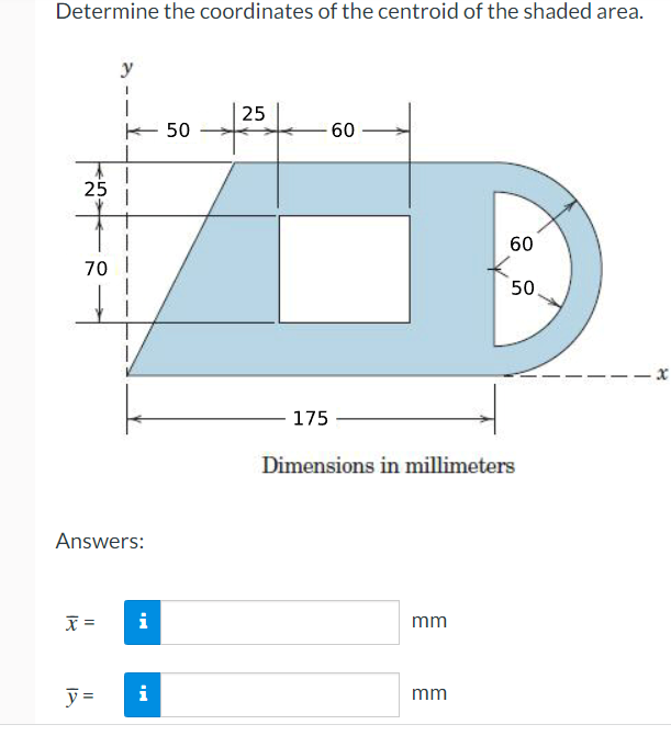 Determine the coordinates of the centroid of the shaded area.
y
25
E 50
60
25
60
70
50.
175
Dimensions in millimeters
Answers:
=
i
mm
y =
i
mm
