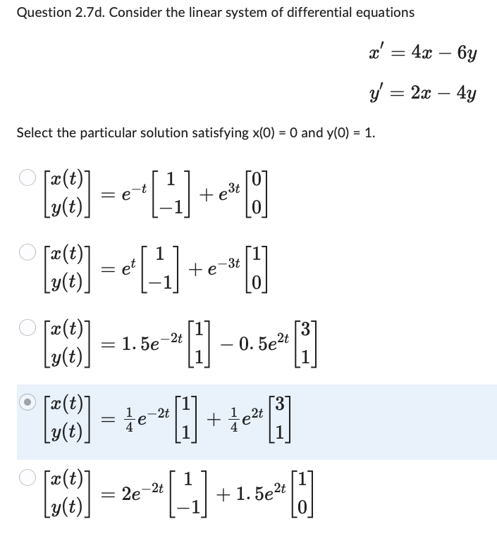 Question 2.7d. Consider the linear system of differential equations
Select the particular solution satisfying x(0) = 0 and y(0) = 1.
[2(0)] = ₁ + [¹₁] + e²¹ [0]
1
-3t
[3(1)] = [¹₁] + e -¹ [1]
е
[x(t)]
y(t)
= 1.5e-2t
¹0-
0.5e²t
1
[x(t)]
= te
1
[3(1)] = 2e-² [¹1] +
Ly(t)
-2t
+ 1e²t
3
+1.5e²t
[1]
x' = 4x - 6y
y = 2x - 4y