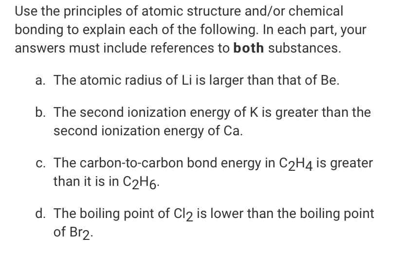 Use the principles of atomic structure and/or chemical
bonding to explain each of the following. In each part, your
answers must include references to both substances.
a. The atomic radius of Li is larger than that of Be.
b. The second ionization energy of K is greater than the
second ionization energy of Ca.
c. The carbon-to-carbon bond energy in C2H4 is greater
than it is in C2H6.
d. The boiling point of Cl2 is lower than the boiling point
of Br2.
