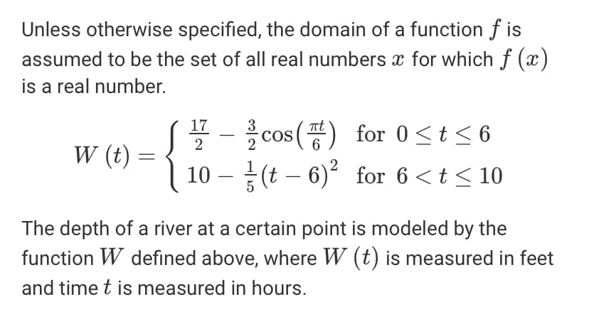 Unless otherwise specified, the domain of a function f is
assumed to be the set of all real numbers x for which f (x)
is a real number.
* - cos () for 0<t<6
10 – (t – 6) for 6 <t < 10
17
COS
2
W (t)
The depth of a river at a certain point is modeled by the
function W defined above, where W (t) is measured in feet
and time t is measured in hours.
