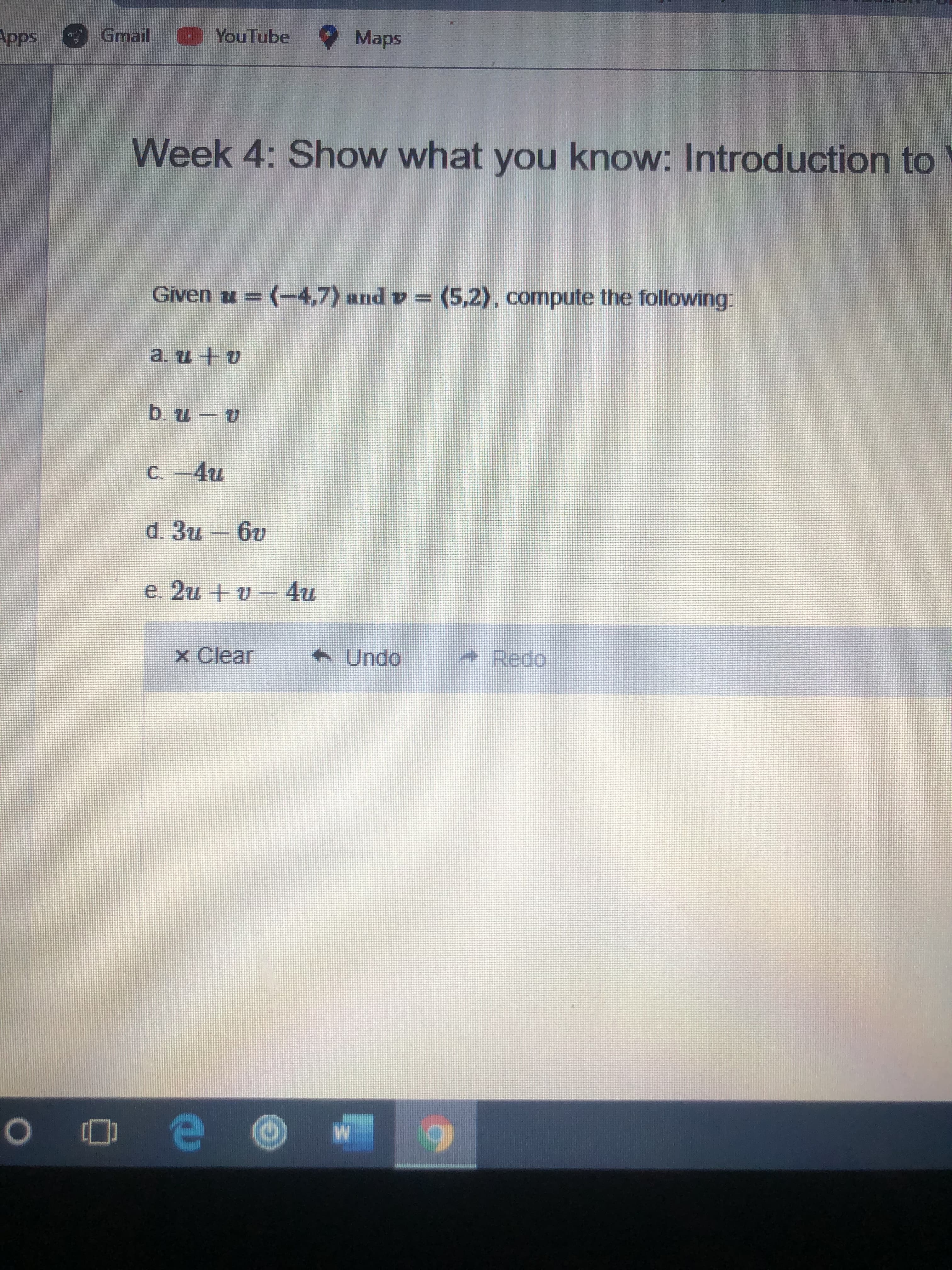 Apps
Gmail YouTube Maps
Week 4: Show what you know: Introduction to
Given u = (-4,7) and v = (5,2), compute the following:
a. и +о
b. u - v
C. -4u
d. 3u – 6v
e. 2u + v
x Clear
Undo
Redo
