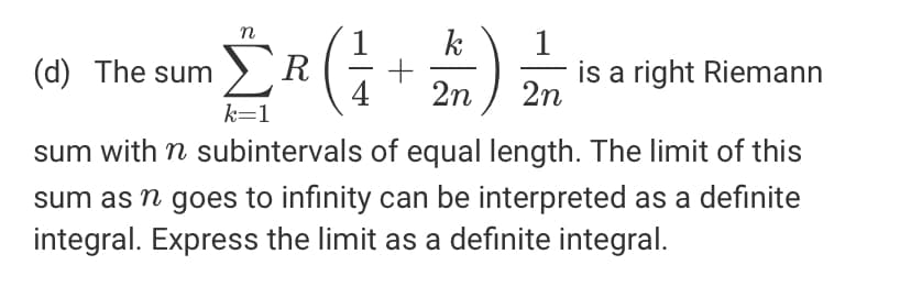 (d) The sum >R
is a right Riemann
2n
2n
k=1
sum with n subintervals of equal length. The limit of this
sum as n goes to infinity can be interpreted as a definite
integral. Express the limit as a definite integral.
