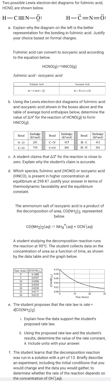 Two possible Lewis electron-dot diagrams for fulminic acid,
HCNO, are shown below.
Н—С%3DN—ӧ:
Н—ё—N—ӧ:
a. Explain why the diagram on the left is the better
representation for the bonding in fulminic acid. Justify
your choice based on formal charges.
Fulminic acid can convert to isocyanic acid according
to the equation below.
HCNO(g)=HNCO(g)
fulminic acid - isocyanic acid
Fulminic Acid
Isoeyanie Acid
н-сек-ф
н—й—с-б
b. Using the Lewis electron-dot diagrams of fulminic acid
and isocyanic acid shown in the boxes above and the
table of average bond enthalpies below, determine the
value of AH for the reaction of HCNO(g) to form
HNCO(g).
Enthalpy
(kJ/mol)
Enthalpy
(kJ/mol)
Enthalpy
(kJ/mol)
Bond
Bond
Bond
N-O
201
C-N
615
Н-С
413
c=0
745
C=N
891
Н-N
391
c. A student claims that AS for the reaction is close to
zero. Explain why the student's claim is accurate.
