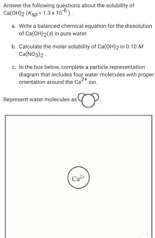 Answer the following questions about the solubility of
Ca(OH)2 (Ksp = 1.3 x 106).
a. Write a balanced chemical equation for the dissolution
of Ca(OH)2(s) in pure water.
b. Calculate the molar solubility of Ca(OH)2 in 0.10 M
Ca(NO3)2 -
c. In the box below, complete a particle representation
diagram that includes four water molecules with proper
orientation around the Cat ion.
2+
Represent water molecules as
Ca2+

