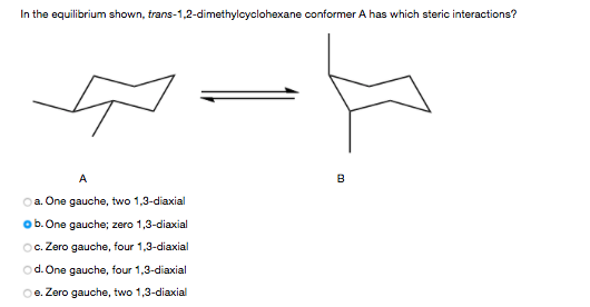 In the equilibrium shown, trans-1,2-dimethylcyclohexane conformer A has which steric interactions?
B
a. One gauche, two 1,3-diaxial
ob.One gauche; zero 1,3-diaxial
Oc. Zero gauche, four 1,3-diaxial
od. One gauche, four 1,3-diaxial
Oe. Zero gauche, two 1,3-diaxial
