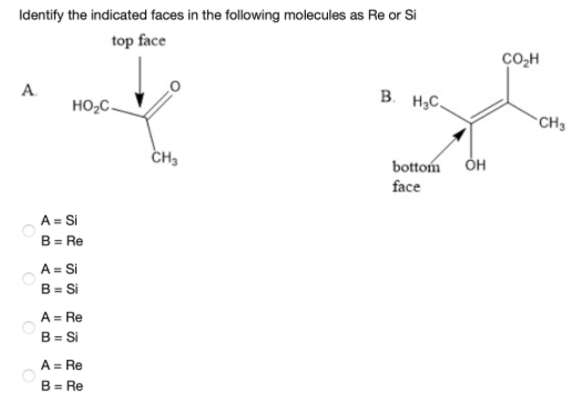 Identify the indicated faces in the following molecules as Re or Si
top face
CO,H
A.
B. H,C.
HO,C-
CH3
CH3
bottom ÓH
face
A = Si
B = Re
A = Si
B = Si
A = Re
B = Si
A = Re
B = Re

