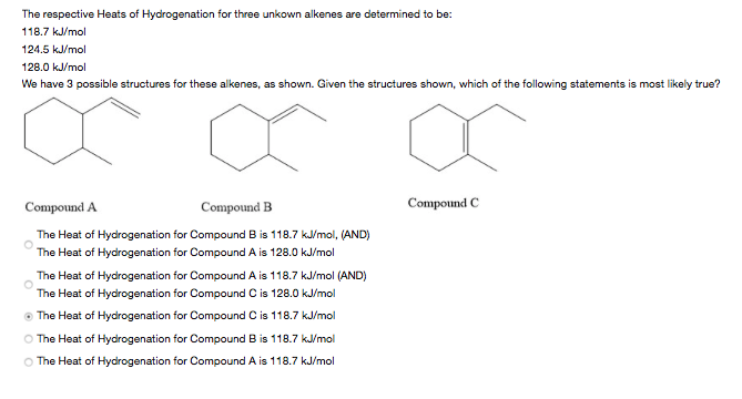 The respective Heats of Hydrogenation for three unkown alkenes are determined to be:
118.7 kJ/mol
124.5 kJ/mol
128.0 kJ/mol
We have 3 possible structures for these alkenes, as shown. Given the structures shown, which of the following statements is most likely true?
Compound A
Compound B
Compound C
The Heat of Hydrogenation for Compound B is 118.7 k/mol, (AND)
The Heat of Hydrogenation for Compound A is 128.0 kJ/mol
The Heat of Hydrogenation for Compound A is 118.7 kJ/mol (AND)
The Heat of Hydrogenation for Compound C is 128.0 kJ/mol
O The Heat of Hydrogenation for Compound C is 118.7 kJ/mol
O The Heat of Hydrogenation for Compound B is 118.7 k/mol
O The Heat of Hydrogenation for Compound A is 118.7 kJ/mol

