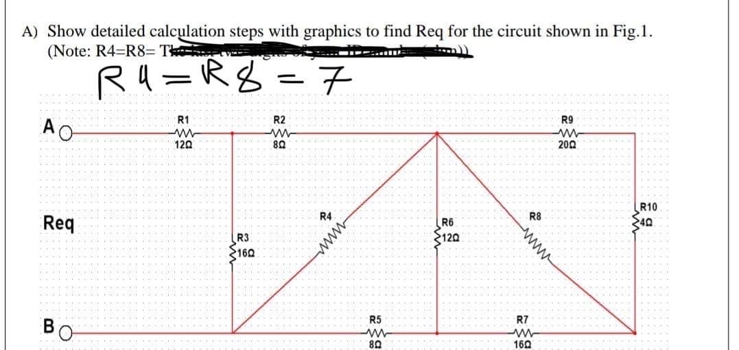 A) Show detailed calculation steps with graphics to find Req for the circuit shown in Fig.1.
(Note: R4=R8= T
R4=R8
.7
R1
R2
R9
AO
120
200
R10
40
R4
R8
Req
R6
R3
160
2120
R5
R7
80
-....
160
