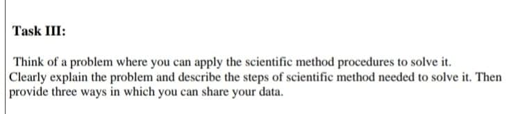 Task III:
Think of a problem where you can apply the scientific method procedures to solve it.
Clearly explain the problem and describe the steps of scientific method needed to solve it. Then
provide three ways in which you can share your data.
