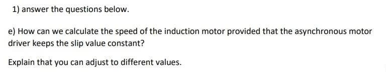 1) answer the questions below.
e) How can we calculate the speed of the induction motor provided that the asynchronous motor
driver keeps the slip value constant?
Explain that you can adjust to different values.
