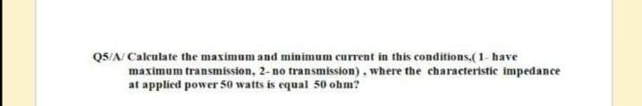 Q5/A/ Calculate the maximum and minimum current in this conditions,(1- have
maximum transmission, 2- no transmission), where the characteristic impedance
at applied power 50 watts is equal 50 ohm?
